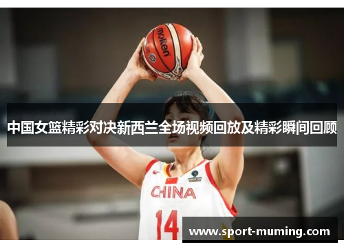 中国女篮精彩对决新西兰全场视频回放及精彩瞬间回顾