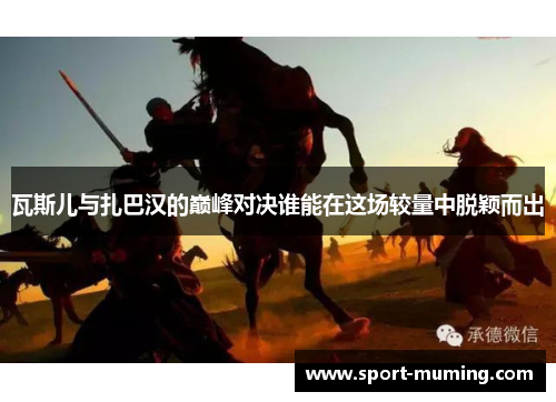 瓦斯儿与扎巴汉的巅峰对决谁能在这场较量中脱颖而出